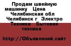 Продам швейную машинку › Цена ­ 6 000 - Челябинская обл., Челябинск г. Электро-Техника » Бытовая техника   